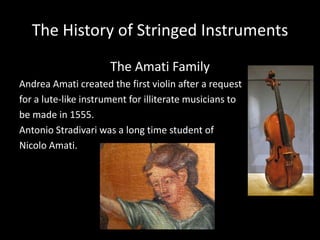 The History of Stringed Instruments
The Amati Family
Andrea Amati created the first violin after a request
for a lute-like instrument for illiterate musicians to
be made in 1555.
Antonio Stradivari was a long time student of
Nicolo Amati.
 