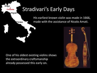 Stradivari’s Early Days
His earliest known violin was made in 1666,
made with the assistance of Nicolo Amati.
One of his oldest existing violins shows
the extraordinary craftsmanship
already possessed this early on.
 