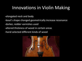 Innovations in Violin Making
-elongated neck and body
-bout’s shape changed geometrically increase resonance
-darker, redder varnishes used
-altered thickness of wood in certain areas
-hand selected different kinds of wood
 