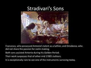 Stradivari’s Sons
Francesco, who possessed Antonio’s talent as a luthier, and Omobono, who
did not share the passion for violin making.
Both sons assisted Antonio during his Golden Period.
Their work surpasses that of other mid 1700’s luthiers.
It is exceptionally rare to see one of the instruments surviving today.
 