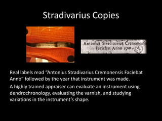 Stradivarius Copies
Real labels read “Antonius Stradivarius Cremonensis Faciebat
Anno” followed by the year that instrument was made.
A highly trained appraiser can evaluate an instrument using
dendrochronology, evaluating the varnish, and studying
variations in the instrument’s shape.
 