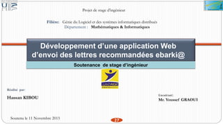 Projet de stage d’ingénieur
Filière: Génie du Logiciel et des systèmes informatiques distribués
Département : Mathématiques & Informatiques
Développement d’une application Web
d’envoi des lettres recommandées ebarki@
Soutenance de stage d’ingénieur
Réalisé par:
Hassan KIBOU
Soutenu le 11 Novembre 2015
Encadrant:
Mr. Youssef GRAOUI
27
 