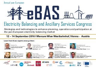 12 – 14 September 2016 I Mercure Wien Westbahnhof,Vienna - Austria
Manfred Pils,
Director Market and Regulation,
Austrian Power Grid AG,
Austria
Federico Caleno,
Head of New Technologies and
Global I&N Innovation,
Enel S.p.A., Italy
Nicolas Kuen,
Policy Officer, Directorate-
General for Energy,
European Commission,
Belgium
Eduardo Mascarell,
Head OPD V2G and stationary
storage,
Nissan West Europe, France
Learn from these experts among others:
Electricity Balancing and Ancillary Services Congress
eBAS
Annual pan-European
Strategies and technologies to enhance planning, operation and participation at
the pan-European electricity balancing market
Amine Abada,
European Market Integration /
Cross Border Market Design,
RTE - Résau deTransport
d‘Electricité, France
Randi Skytte,
Team Lead Power Sales,
Bioenergy & Thermal Power,
DONG Energy, Denmark
Christian Todem,
Convenor Network Code
Electricity Balancing Drafting,
ENTSO-E European Network
ofTransmission System
Operators for Electricity, Austria
Cormac Nevin,
Lead Energy Engineer,
Wyeth Nutritionals Ireland Ltd,
Nestle UK&Ire‘s, Ireland
 