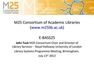 M25 Consortium of Academic Libraries
        (www.m25lib.ac.uk)

                    E-BASS25
   John Tuck M25 Consortium Chair and Director of
Library Services - Royal Holloway University of London
  Library Systems Programme Meeting, Birmingham,
                     July 13th 2012
 
