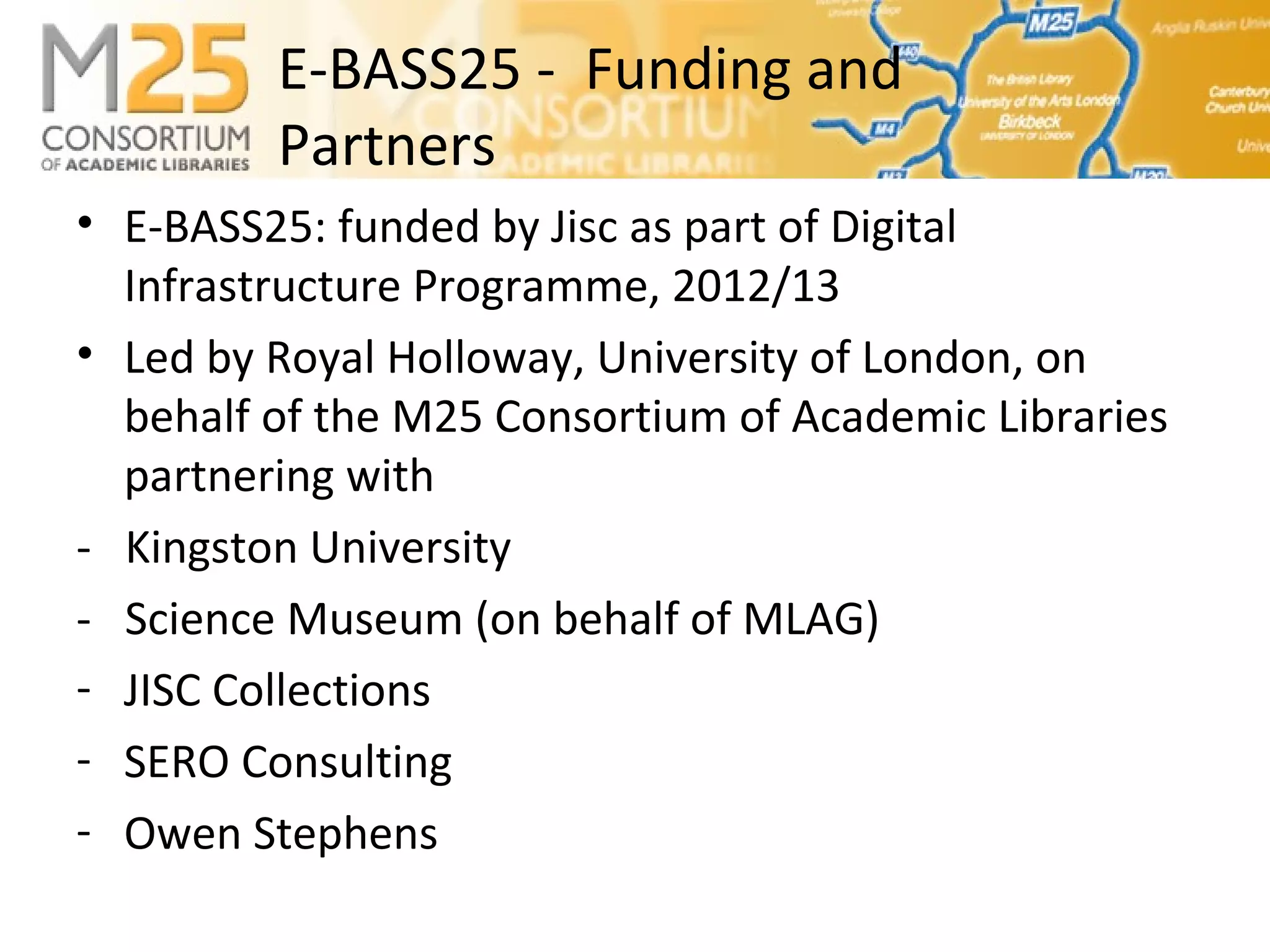 E-BASS25 - Funding and
Partners
• E-BASS25: funded by Jisc as part of Digital
Infrastructure Programme, 2012/13
• Led by Royal Holloway, University of London, on
behalf of the M25 Consortium of Academic Libraries
partnering with
- Kingston University
- Science Museum (on behalf of MLAG)
- JISC Collections
- SERO Consulting
- Owen Stephens
 
