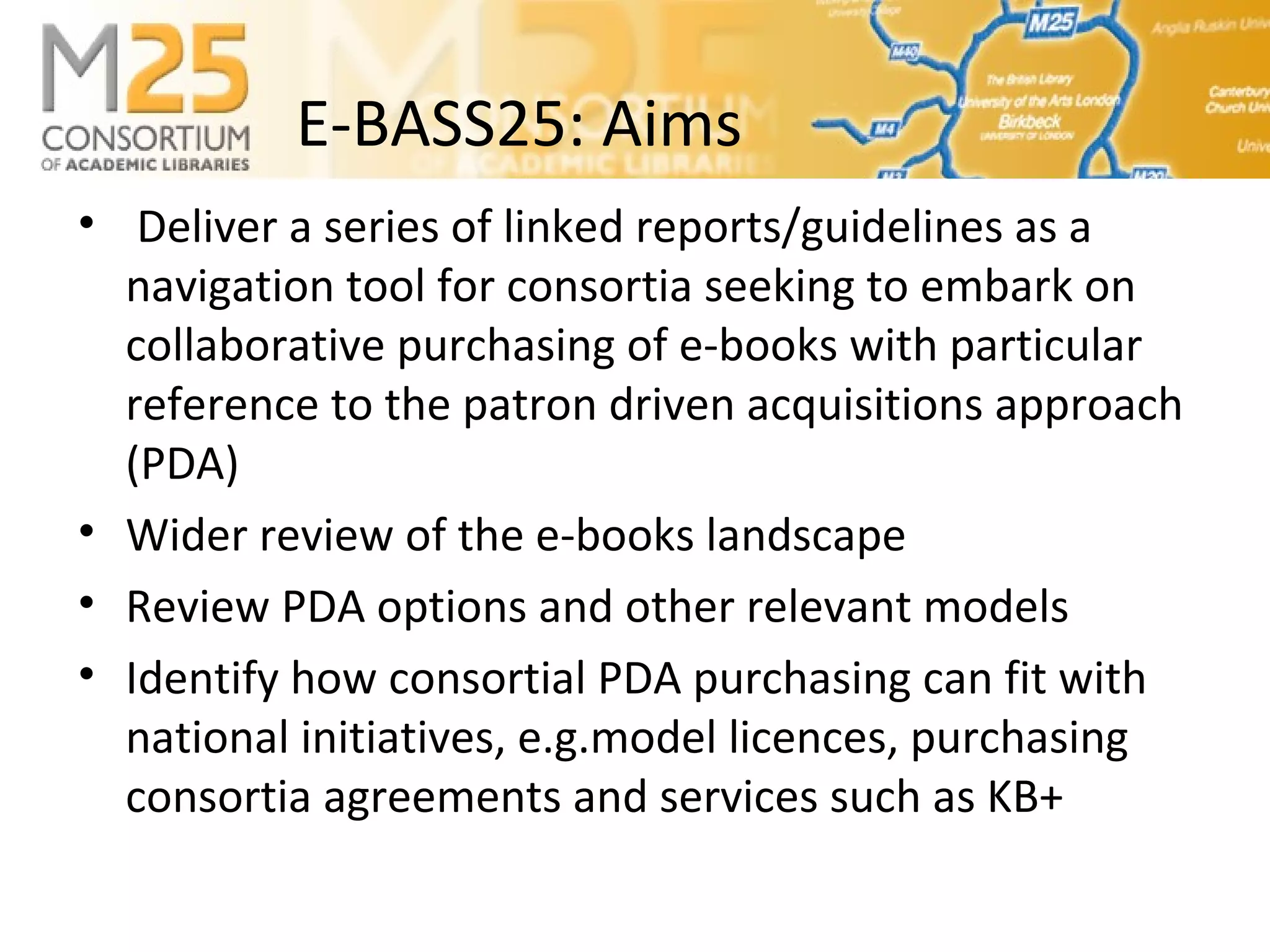 E-BASS25: Aims
• Deliver a series of linked reports/guidelines as a
navigation tool for consortia seeking to embark on
collaborative purchasing of e-books with particular
reference to the patron driven acquisitions approach
(PDA)
• Wider review of the e-books landscape
• Review PDA options and other relevant models
• Identify how consortial PDA purchasing can fit with
national initiatives, e.g.model licences, purchasing
consortia agreements and services such as KB+
 
