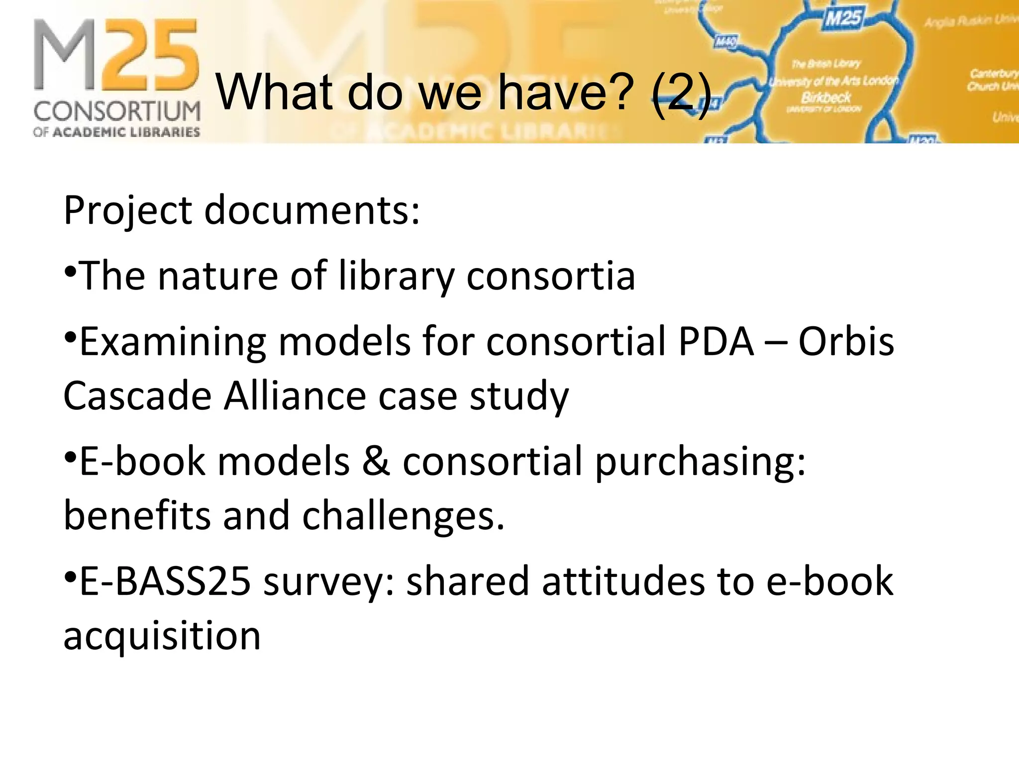 E-BASS25Project documents:
•The nature of library consortia
•Examining models for consortial PDA – Orbis
Cascade Alliance case study
•E-book models & consortial purchasing:
benefits and challenges.
•E-BASS25 survey: shared attitudes to e-book
acquisition
What do we have? (2)
 