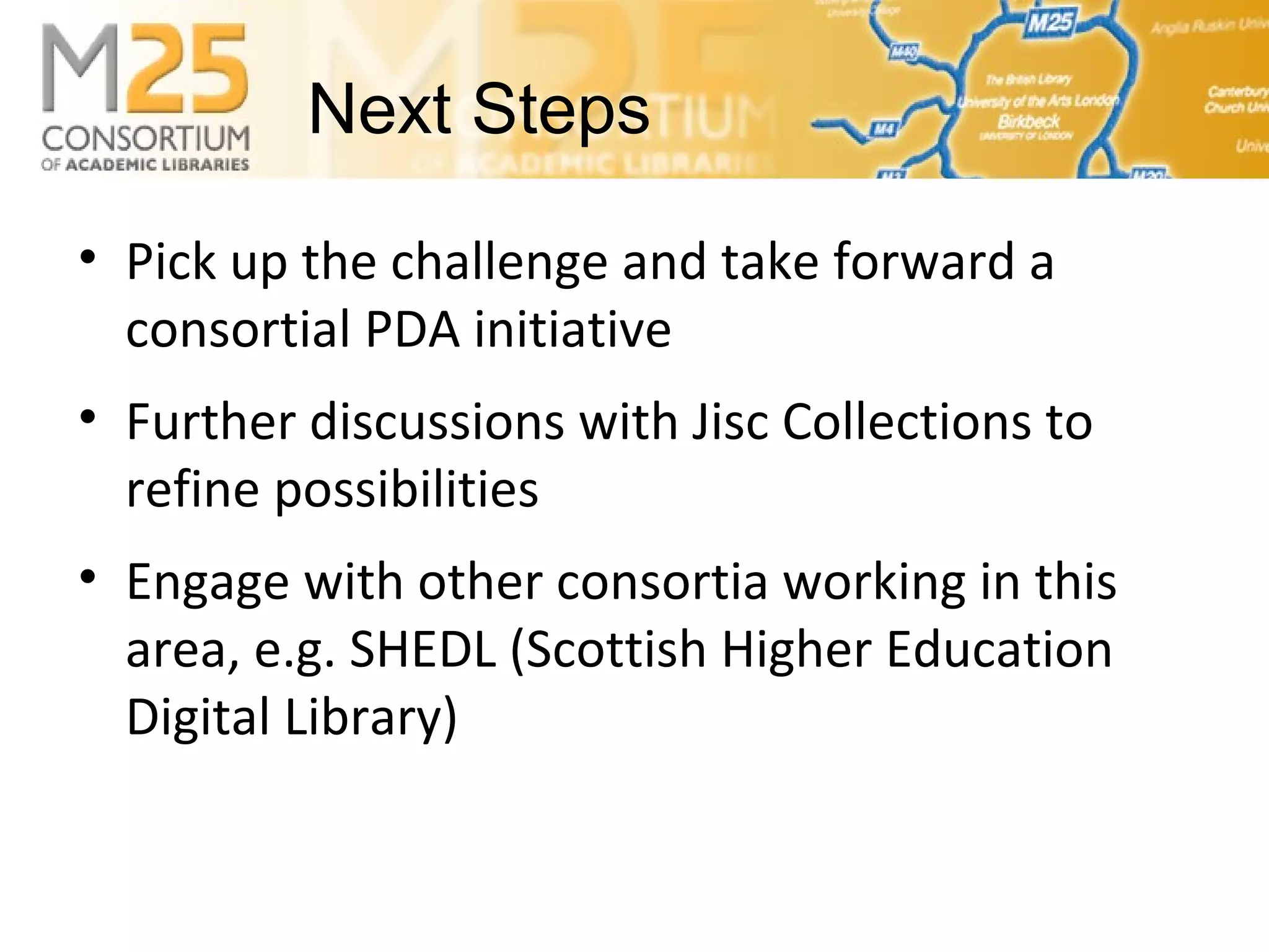 E-BASS25• Pick up the challenge and take forward a
consortial PDA initiative
• Further discussions with Jisc Collections to
refine possibilities
• Engage with other consortia working in this
area, e.g. SHEDL (Scottish Higher Education
Digital Library)
Next Steps
 
