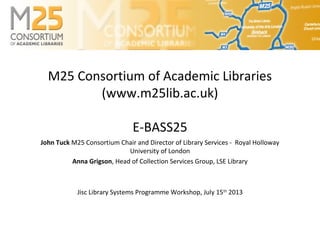 M25 Consortium of Academic Libraries
(www.m25lib.ac.uk)
E-BASS25
John Tuck M25 Consortium Chair and Director of Library Services - Royal Holloway
University of London
Anna Grigson, Head of Collection Services Group, LSE Library
Jisc Library Systems Programme Workshop, July 15th
2013
 