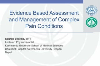 Evidence Based Assessment
and Management of Complex
Pain Conditions
Saurab Sharma, MPT
Lecturer/ Physiotherapist
Kathmandu University School of Medical Sciences
Dhulikhel Hospital Kathmandu University Hospital
Nepal
 
