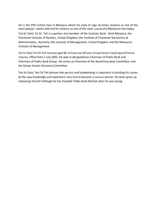 He is the fifth richest man in Malaysia where his story of rags -to-riches remains as one of the 
most popular stories told and he remains as one of the most successful Malaysian men today. 
Tan Sri Dato’ Sri Dr. Teh is a partner also member of the Institute Bank - Bank Malaysia, the 
Chartered Institute of Bankers, United Kingdom; the Institute of Chartered Secretaries & 
Administrators, Australia; the Institute of Management, United Kingdom and the Malaysian 
Institute of Management. 
Tan Sri Dato’ Seri Dr.Teh now was aged 84, he have over 64 year of experience in banking and finance 
industry. Effect from 1 July 2002, he was re-designated as Chairman of Public Bank and 
Chairman of Public Bank Group. He serves as Chairman of the Board Executive Committee and 
the Group Human Resource Committee. 
Tan Sri Dato’ Seri Dr.Teh believe that persist and hardworking is important in building his career, 
by the way knowledge and experience also rival to become a success person. He never gives up 
improving himself although he has founded Public Bank Berhad when he was young. 
 