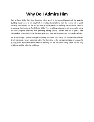 Why Do I Admire Him 
Tan Sri Dato’ Sri Dr. Teh Hong Piow is a talent worth to be admired because all the ways he 
building his career he is not only think of how to get profitability from the society but he want 
to bring the concept to the society which baking service is helping and convince them in 
processing their business, Tan Sri Dato’ Sri Dr. Teh Hong Piow today success is because he trying 
to solve people’s problems with providing baking service. Besides that he is persist and 
hardworking to learn until now, he never give up or stop learning to update his own knowledge. 
He is the youngest general manager in baking industries, until today still do not have other to 
break his record. He can promoted within the short time to the management post is because he 
putting even more effort than other in learning and he non stop asking when he met any 
problems until he solve the problems. 
