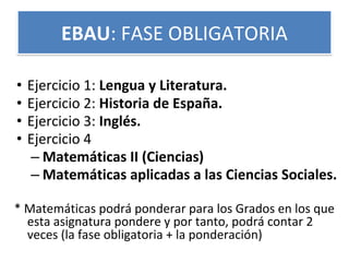 • Ejercicio 1: Lengua y Literatura.
• Ejercicio 2: Historia de España.
• Ejercicio 3: Inglés.
• Ejercicio 4
– Matemáticas II (Ciencias)
– Matemáticas aplicadas a las Ciencias Sociales.
* Matemáticas podrá ponderar para los Grados en los que
esta asignatura pondere y por tanto, podrá contar 2
veces (la fase obligatoria + la ponderación)
EBAU: FASE OBLIGATORIA
 