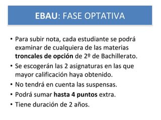 • Para subir nota, cada estudiante se podrá
examinar de cualquiera de las materias
troncales de opción de 2º de Bachillerato.
• Se escogerán las 2 asignaturas en las que
mayor calificación haya obtenido.
• No tendrá en cuenta las suspensas.
• Podrá sumar hasta 4 puntos extra.
• Tiene duración de 2 años.
EBAU: FASE OPTATIVA
 