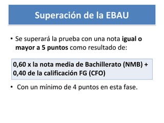 Superación de la EBAU
• Se superará la prueba con una nota igual o
mayor a 5 puntos como resultado de:
• Con un mínimo de 4 puntos en esta fase.
0,60 x la nota media de Bachillerato (NMB) +
0,40 de la calificación FG (CFO)
 