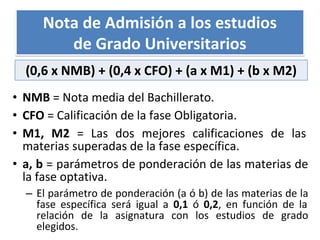 • NMB = Nota media del Bachillerato.
• CFO = Calificación de la fase Obligatoria.
• M1, M2 = Las dos mejores calificaciones de las
materias superadas de la fase específica.
• a, b = parámetros de ponderación de las materias de
la fase optativa.
– El parámetro de ponderación (a ó b) de las materias de la
fase específica será igual a 0,1 ó 0,2, en función de la
relación de la asignatura con los estudios de grado
elegidos.
Nota de Admisión a los estudios
de Grado Universitarios
(0,6 x NMB) + (0,4 x CFO) + (a x M1) + (b x M2)
 