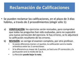 • Se pueden reclamar las calificaciones, en el plazo de 3 días
hábiles, a través de 2 procedimientos (elegir sólo 1):
a) VERIFICACIÓN: los ejercicios serán revisados, para comprobar
que todas las preguntas han sido evaluadas, pero no supondrá
una nueva corrección del ejercicio. Si hay errores, se le adjuntará
la calificación resultante de los errores.
b) REVISIÓN: se corrige el examen completo, por otro profesor.
• Si existe diferencia menor a 2 puntos, la calificación será la media
aritmética entre las 2 correcciones.
• Si la diferencia es mayor de 2 puntos, se hará una 3ª corrección y la
puntuación será la media de las 3.
• La Revisión puede bajar la nota.
Reclamación de Calificaciones
 