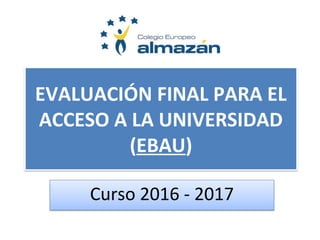 EVALUACIÓN FINAL PARA EL
ACCESO A LA UNIVERSIDAD
(EBAU)
Curso 2016 - 2017
 