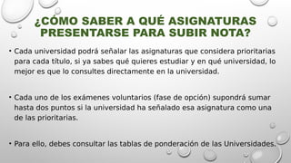¿CÓMO SABER A QUÉ ASIGNATURAS
PRESENTARSE PARA SUBIR NOTA?
• Cada universidad podrá señalar las asignaturas que considera prioritarias
para cada título, si ya sabes qué quieres estudiar y en qué universidad, lo
mejor es que lo consultes directamente en la universidad.
• Cada uno de los exámenes voluntarios (fase de opción) supondrá sumar
hasta dos puntos si la universidad ha señalado esa asignatura como una
de las prioritarias.
• Para ello, debes consultar las tablas de ponderación de las Universidades.
 
