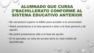 ALUMNADO QUE CURSA
2ºBACHILLERATO CONFORME AL
SISTEMA EDUCATIVO ANTERIOR
• No necesitará superar la EBAU para acceder a la universidad.
• Podrá presentarse a la fase general o bien a la fase general y de
opción.
• No podrá presentarse sólo a la fase de opción.
• Si no aprueba, su nota de acceso sería su nota media de
bachillerato.
 