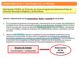 4. Determinar los contenidos consistirá en establecer el marco de obligado cumplimiento para la
construcción de las pruebas. En dicho marco se establecerá aquel conjunto de estándares de
aprendizaje evaluables que constituirán el contenido del proceso de evaluación y que procederán de
la concreción de los recogidos en el Real Decreto 1105/2014, de 26 de diciembre, por el que se
establece el currículo básico de la Educación Secundaria Obligatoria y del Bachillerato.
3. Con la finalidad de garantizar la homogeneidad y estandarización de las pruebas, las características
y el diseño de las mismas comprenderán la matriz de especificaciones, la longitud (número mínimo y
máximo de preguntas), tiempo de aplicación, la tipología de ítems (preguntas abiertas, semiabiertas
y de opción múltiple), unidades de evaluación, los cuestionarios de contexto e indicadores comunes
de centro.
CARACTERÍSTICAS Y CONTENIDO DE LA PRUEBA
Artículo 2. Determinación de las características, diseño y contenido de las pruebas.
Real Decreto 310/2016, de 29 de julio, por el que se regulan las evaluaciones finales de
Educación Secundaria Obligatoria y de Bachillerato.
Grupos de trabajo
Coordinador/a + profesorado
Elaboración
de las
pruebas.
 