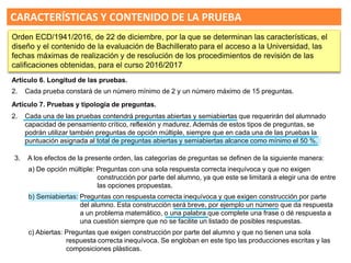 3. A los efectos de la presente orden, las categorías de preguntas se definen de la siguiente manera:
a) De opción múltiple: Preguntas con una sola respuesta correcta inequívoca y que no exigen
construcción por parte del alumno, ya que este se limitará a elegir una de entre
las opciones propuestas.
b) Semiabiertas: Preguntas con respuesta correcta inequívoca y que exigen construcción por parte
del alumno. Esta construcción será breve, por ejemplo un número que da respuesta
a un problema matemático, o una palabra que complete una frase o dé respuesta a
una cuestión siempre que no se facilite un listado de posibles respuestas.
c) Abiertas: Preguntas que exigen construcción por parte del alumno y que no tienen una sola
respuesta correcta inequívoca. Se engloban en este tipo las producciones escritas y las
composiciones plásticas.
Artículo 7. Pruebas y tipología de preguntas.
2. Cada una de las pruebas contendrá preguntas abiertas y semiabiertas que requerirán del alumnado
capacidad de pensamiento crítico, reflexión y madurez. Además de estos tipos de preguntas, se
podrán utilizar también preguntas de opción múltiple, siempre que en cada una de las pruebas la
puntuación asignada al total de preguntas abiertas y semiabiertas alcance como mínimo el 50 %.
CARACTERÍSTICAS Y CONTENIDO DE LA PRUEBA
Orden ECD/1941/2016, de 22 de diciembre, por la que se determinan las características, el
diseño y el contenido de la evaluación de Bachillerato para el acceso a la Universidad, las
fechas máximas de realización y de resolución de los procedimientos de revisión de las
calificaciones obtenidas, para el curso 2016/2017
Artículo 6. Longitud de las pruebas.
2. Cada prueba constará de un número mínimo de 2 y un número máximo de 15 preguntas.
 