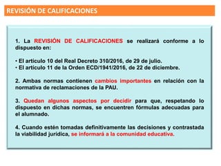 REVISIÓN DE CALIFICACIONES
Según la LOMCE en el curso 16/17 la
“EVALUACION FINAL DE
BACHILLERATO” sustituirá a la
selectividad, pero no será necesaria
para obtener el título
En el 17-18 será requisito para el título
de Bachiller
1. La REVISIÓN DE CALIFICACIONES se realizará conforme a lo
dispuesto en:
• El artículo 10 del Real Decreto 310/2016, de 29 de julio.
• El artículo 11 de la Orden ECD/1941/2016, de 22 de diciembre.
2. Ambas normas contienen cambios importantes en relación con la
normativa de reclamaciones de la PAU.
3. Quedan algunos aspectos por decidir para que, respetando lo
dispuesto en dichas normas, se encuentren fórmulas adecuadas para
el alumnado.
4. Cuando estén tomadas definitivamente las decisiones y contrastada
la viabilidad jurídica, se informará a la comunidad educativa.
 