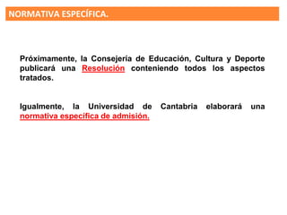 NORMATIVA ESPECÍFICA.
Según la LOMCE en el curso 16/17 la
“EVALUACION FINAL DE
BACHILLERATO” sustituirá a la
selectividad, pero no será necesaria
para obtener el título
En el 17-18 será requisito para el título
de Bachiller
Próximamente, la Consejería de Educación, Cultura y Deporte
publicará una Resolución conteniendo todos los aspectos
tratados.
Igualmente, la Universidad de Cantabria elaborará una
normativa específica de admisión.
 