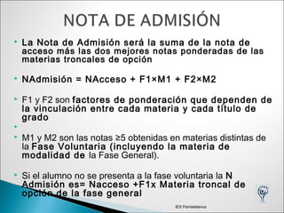  La Nota de Admisión será la suma de la nota de
acceso más las dos mejores notas ponderadas de las
materias troncales de opción
 NAdmisión = NAcceso + F1×M1 + F2×M2
 F1 y F2 son factores de ponderación que dependen de
la vinculación entre cada materia y cada título de
grado

 M1 y M2 son las notas ≥5 obtenidas en materias distintas de
la Fase Voluntaria (incluyendo la materia de
modalidad de la Fase General).
 Si el alumno no se presenta a la fase voluntaria la N
Admisión es= Nacceso +F1x Materia troncal de
opción de la fase general
IES Floridablanca
 