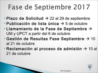  Plazo de Solicitud  22 al 29 de septiembre
 Publicación de lista única  5 de octubre
 Llamamiento de la Fase de Septiembre 
UM y UPCT a partir del 6 de octubre
 Gestión de Resultas Fase Septiembre  10
al 21 de octubre
 Reclamación al proceso de admisión  10 al
21 de octubre
IES Floridablanca
 