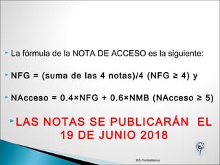  La fórmula de la NOTA DE ACCESO es la siguiente:
 NFG = (suma de las 4 notas)/4 (NFG ≥ 4) y
 NAcceso = 0.4×NFG + 0.6×NMB (NAcceso ≥ 5)
 LAS NOTAS SE PUBLICARÁN EL
19 DE JUNIO 2018
IES Floridablanca
 