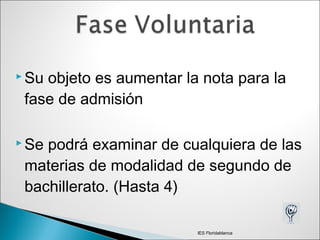 Su objeto es aumentar la nota para la
fase de admisión
 Se podrá examinar de cualquiera de las
materias de modalidad de segundo de
bachillerato. (Hasta 4)
IES Floridablanca
 