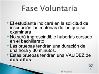  El estudiante indicará en la solicitud de
inscripción las materias de las que se
examinará
 No será imprescindible haberlas cursado
en el bachillerato
 Las pruebas tendrán una duración de
una hora y 30 minutos.
 Estas pruebas tendrán una VALIDEZ de
dos años
IES Floridablanca
 