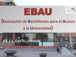 EBAU
(Evaluación de Bachillerato para el Acceso
a la Universidad)
IES J. L. CASTILLO PUCHE
DEPARTAMENTO DE ORIENTACIÓN
 