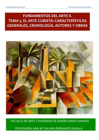 Fundamentos	
  del	
  Arte	
  II	
  
	
  
	
  	
  	
  	
  	
  	
  	
  	
  	
  	
  	
  	
  	
  	
  	
  	
  	
  	
  	
  	
  	
  	
  	
  	
  	
  	
  	
  	
  	
  	
  	
  	
  	
  	
  	
  	
  	
  	
  Ana	
  Galván	
  Romarate-­‐Zabala	
  	
  
	
   	
  
	
  
	
  
	
  
	
  
	
  
	
  	
  	
  
	
  
	
  
FUNDAMENTOS	
  DEL	
  ARTE	
  II.
TEMA	
  3.	
  EL	
  ARTE	
  CUBISTA:	
  CARACTERÍSTICAS	
  
GENERALES,	
  CRONOLOGÍA,	
  AUTORES	
  Y	
  OBRAS
 