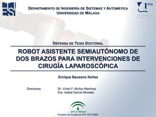 Proyecto de Excelencia P07-TEP-02897
ROBOT ASISTENTE SEMIAUTÓNOMO DE
DOS BRAZOS PARA INTERVENCIONES DE
CIRUGÍA LAPAROSCÓPICA
Enrique Bauzano Núñez
DEPARTAMENTO DE INGENIERÍA DE SISTEMAS Y AUTOMÁTICA
UNIVERSIDAD DE MÁLAGA
DEFENSA DE TESIS DOCTORAL
Directores: Dr. Víctor F. Muñoz Martínez
Dra. Isabel García Morales
 