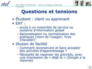 11
Unité Mixte de Recherche - Sciences Techniques Éducation
Formation
Questions et tensions
• Étudiant : client ou apprenant
• ENT :
– accès à un ensemble de service ou
système d’information global
– Rationalisation ou normalisation des
pratiques (mort de l’usager, Yves
Chevalier)
• Illusion de facilité
– Comment reconstruire et faire accepter
des activités d’apprentissage ?
– Nécessité de repenser les activités, avec
une impression de « déjà là » (Google a la
réponse)
 