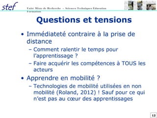 12
Unité Mixte de Recherche - Sciences Techniques Éducation
Formation
Questions et tensions
• Immédiateté contraire à la prise de
distance
– Comment ralentir le temps pour
l’apprentissage ?
– Faire acquérir les compétences à TOUS les
acteurs
• Apprendre en mobilité ?
– Technologies de mobilité utilisées en non
mobilité (Roland, 2012) ! Sauf pour ce qui
n’est pas au cœur des apprentissages
 