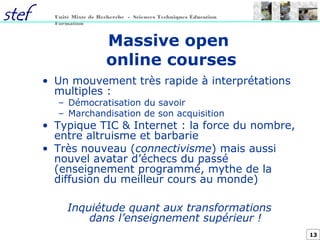 13
Unité Mixte de Recherche - Sciences Techniques Éducation
Formation
Massive open
online courses
• Un mouvement très rapide à interprétations
multiples :
– Démocratisation du savoir
– Marchandisation de son acquisition
• Typique TIC & Internet : la force du nombre,
entre altruisme et barbarie
• Très nouveau (connectivisme) mais aussi
nouvel avatar d’échecs du passé
(enseignement programmé, mythe de la
diffusion du meilleur cours au monde)
Inquiétude quant aux transformations
dans l’enseignement supérieur !
 
