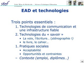 15
Unité Mixte de Recherche - Sciences Techniques Éducation
Formation
EAD et technologies
Trois points essentiels :
1. Technologies de communication et
une infrastructure fiable
2. Technologies du « savoir »
• La voix, l’écriture… (sténographie !)
• le livre, le cahier…
1. Pratiques sociales
• Acceptabilité
• Opportunités et contraintes
– Contexte (emploi, diplômes…)
 