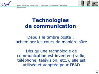 16
Unité Mixte de Recherche - Sciences Techniques Éducation
Formation
Technologies
de communication
Depuis le timbre poste :
acheminer les cours de manière sûre
Dès qu’une technologie de
communication est inventée (radio,
téléphone, télévision, etc.), elle est
utilisée et adoptée pour l’EAD
 