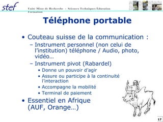 17
Unité Mixte de Recherche - Sciences Techniques Éducation
Formation
Téléphone portable
• Couteau suisse de la communication :
– Instrument personnel (non celui de
l’institution) téléphone / Audio, photo,
vidéo…
– Instrument pivot (Rabardel)
• Donne un pouvoir d’agir
• Assure ou participe à la continuité de
l’interaction
• Accompagne la mobilité
• Terminal de paiement
• Essentiel en Afrique
(AUF, Orange…)
 