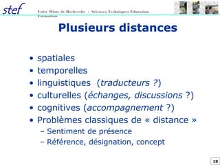 19
Unité Mixte de Recherche - Sciences Techniques Éducation
Formation
Plusieurs distances
• spatiales
• temporelles
• linguistiques (traducteurs ?)
• culturelles (échanges, discussions ?)
• cognitives (accompagnement ?)
• Problèmes classiques de « distance »
– Sentiment de présence
– Référence, désignation, concept
 