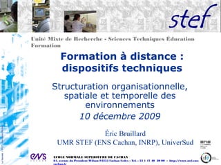 Unité Mixte de Recherche - Sciences Techniques Éducation
Formation
ECOLE NORMALE SUPERIEURE DE CACHAN
61, avenue du Président Wilson 94235 Cachan Cedex - Tel. : 33 1 47 40 20 00 - http://www.stef.ens-
cachan.fr
Formation à distance :
dispositifs techniques
Structuration organisationnelle,
spatiale et temporelle des
environnements
10 décembre 2009
Éric Bruillard
UMR STEF (ENS Cachan, INRP), UniverSud
 