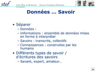 21
Unité Mixte de Recherche - Sciences Techniques Éducation
Formation
Données … Savoir
• Séparer
– Données :
– Informations : ensemble de données mises
en forme à interpréter
– Savoirs : transcrits, collectifs
– Connaissances : construites par les
humains
• Différents types de savoir /
d’écritures des savoirs
– Savant, expert, amateur…
 