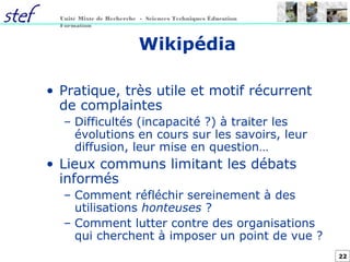 22
Unité Mixte de Recherche - Sciences Techniques Éducation
Formation
Wikipédia
• Pratique, très utile et motif récurrent
de complaintes
– Difficultés (incapacité ?) à traiter les
évolutions en cours sur les savoirs, leur
diffusion, leur mise en question…
• Lieux communs limitant les débats
informés
– Comment réfléchir sereinement à des
utilisations honteuses ?
– Comment lutter contre des organisations
qui cherchent à imposer un point de vue ?
 