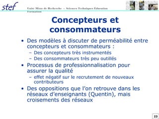 23
Unité Mixte de Recherche - Sciences Techniques Éducation
Formation
Concepteurs et
consommateurs
• Des modèles à discuter de perméabilité entre
concepteurs et consommateurs :
– Des concepteurs très instrumentés
– Des consommateurs très peu outillés
• Processus de professionnalisation pour
assurer la qualité
– effet négatif sur le recrutement de nouveaux
contributeurs
• Des oppositions que l’on retrouve dans les
réseaux d’enseignants (Quentin), mais
croisements des réseaux
 