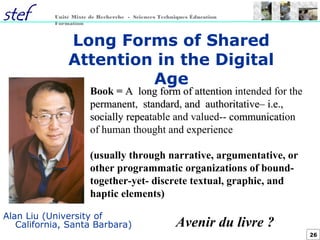 26
Unité Mixte de Recherche - Sciences Techniques Éducation
Formation
Long Forms of Shared
Attention in the Digital
Age
Alan Liu (University of
California, Santa Barbara)
Book = AA longlong formform ofof attentionattention intended for the
permanentpermanent, standardstandard, andand authoritative–authoritative– i.e.,i.e.,
sociallysocially repearepeatable and valued-- communicaticommunication
of human thought and experience
(usually through narrative, argumentative, or
other programmatic organizations of bound-
together-yet- discrete textual, graphic, and
haptic elements)
Avenir du livre ?
 