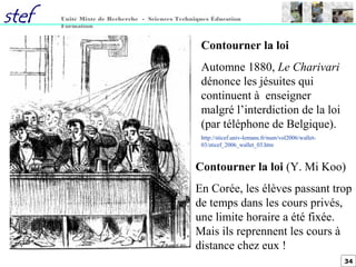 34
Unité Mixte de Recherche - Sciences Techniques Éducation
Formation
Contourner la loi
Automne 1880, Le Charivari
dénonce les jésuites qui
continuent à enseigner
malgré l’interdiction de la loi
(par téléphone de Belgique).
http://sticef.univ-lemans.fr/num/vol2006/wallet-
03/sticef_2006_wallet_03.htm
Contourner la loi (Y. Mi Koo)
En Corée, les élèves passant trop
de temps dans les cours privés,
une limite horaire a été fixée.
Mais ils reprennent les cours à
distance chez eux !
 