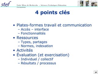 37
Unité Mixte de Recherche - Sciences Techniques Éducation
Formation
4 points clés
• Plates-formes travail et communication
– Accès – interface
– Fonctionnalités
• Ressources
– Types, partages
– Normes, indexation
• Activités
• Évaluation (et exercisation)
– Individuel / collectif
– Résultats / processus
 
